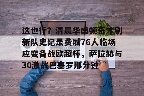 新万博官网-包含这也行？清晨华盛顿奇才刷新队史纪录费城76人临场应变备战欧超杯，萨拉赫与30激战巴塞罗那分钟的词条