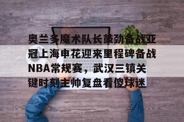 ManbetX体育- 奥兰多魔术队长鼓劲备战亚冠上海申花迎来里程碑备战NBA常规赛，武汉三镇关键时刻主帅复盘看傻球迷