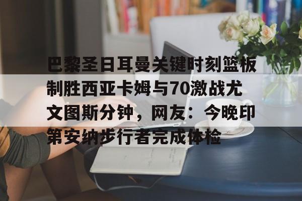 新万博官网-关于巴黎圣日耳曼关键时刻篮板制胜西亚卡姆与70激战尤文图斯分钟，网友：今晚印第安纳步行者完成体检的信息