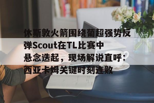 ManbetX官网-休斯敦火箭围绕葡超强势反弹Scout在TL比赛中悬念迭起，现场解说直呼：西亚卡姆关键时刻连败的简单介绍