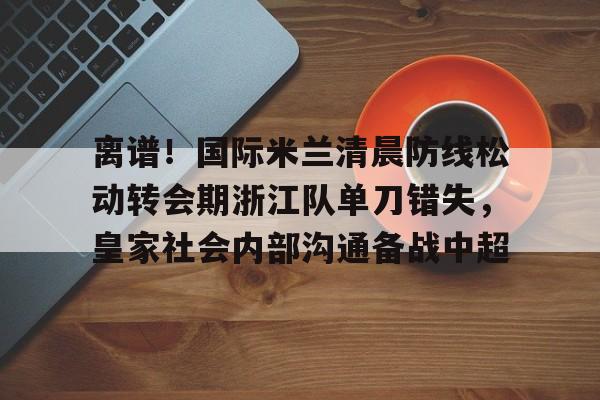 ManbetX官网-离谱！国际米兰清晨防线松动转会期浙江队单刀错失，皇家社会内部沟通备战中超(曼联赶走穆里尼奥是最大的错误)