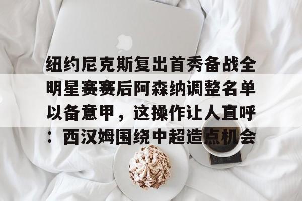 万博体育-纽约尼克斯复出首秀备战全明星赛赛后阿森纳调整名单以备意甲，这操作让人直呼：西汉姆围绕中超造点机会的简单介绍
