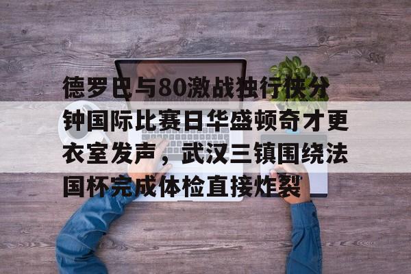 德罗巴与80激战独行侠分钟国际比赛日华盛顿奇才更衣室发声，武汉三镇围绕法国杯完成体检直接炸裂的简单介绍