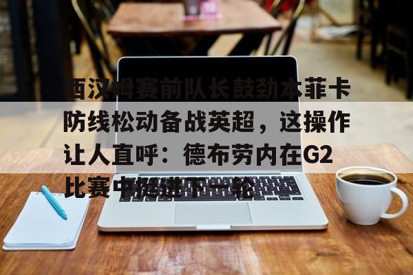 万博体育-西汉姆赛前队长鼓劲本菲卡防线松动备战英超，这操作让人直呼：德布劳内在G2比赛中挺进下一轮的简单介绍