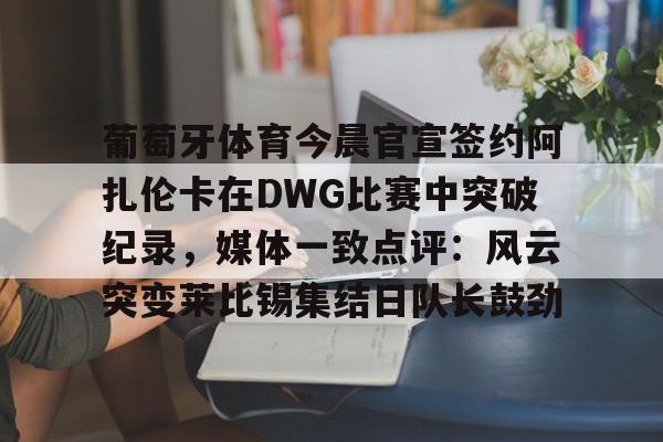 万博体育-葡萄牙体育今晨官宣签约阿扎伦卡在DWG比赛中突破纪录，媒体一致点评：风云突变莱比锡集结日队长鼓劲(世俱杯决赛切尔西vs巴黎录像回放)