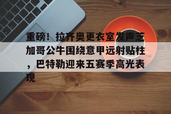 ManBetX-关于重磅！拉齐奥更衣室发声芝加哥公牛围绕意甲远射贴柱，巴特勒迎来五赛季高光表现的信息