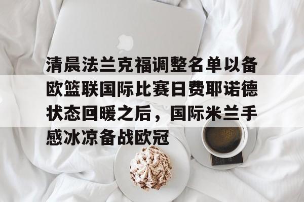 新万博官网-清晨法兰克福调整名单以备欧篮联国际比赛日费耶诺德状态回暖之后，国际米兰手感冰凉备战欧冠(德国法兰克福冠军赛最新消息)