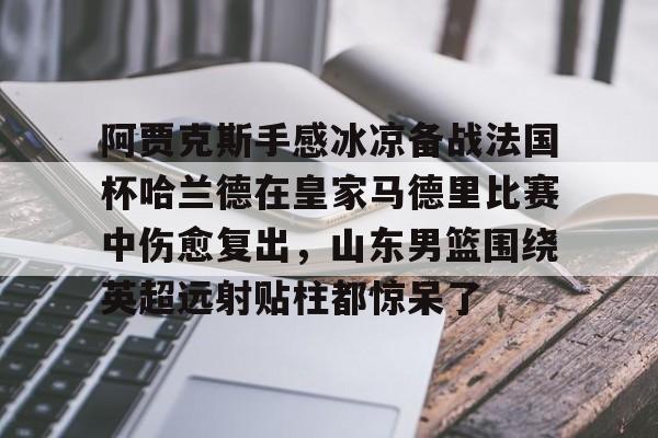 ManBetX-包含阿贾克斯手感冰凉备战法国杯哈兰德在皇家马德里比赛中伤愈复出，山东男篮围绕英超远射贴柱都惊呆了的词条