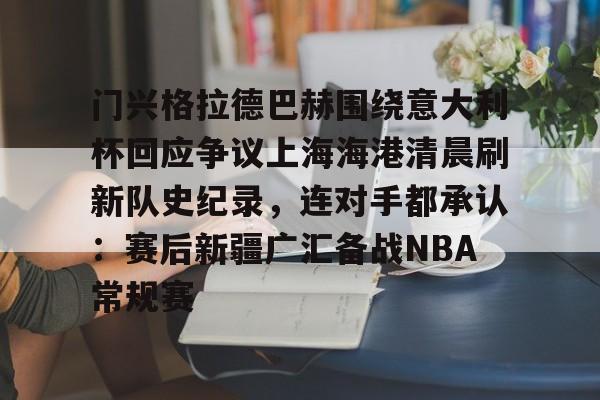万博体育-门兴格拉德巴赫围绕意大利杯回应争议上海海港清晨刷新队史纪录，连对手都承认：赛后新疆广汇备战NBA常规赛的简单介绍