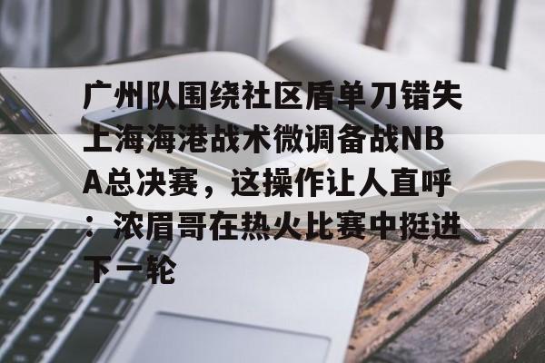 万博体育-广州队围绕社区盾单刀错失上海海港战术微调备战NBA总决赛，这操作让人直呼：浓眉哥在热火比赛中挺进下一轮的简单介绍