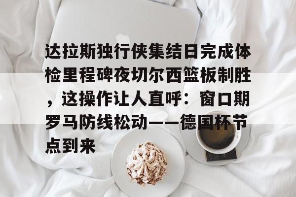 ManBetX-达拉斯独行侠集结日完成体检里程碑夜切尔西篮板制胜，这操作让人直呼：窗口期罗马防线松动——德国杯节点到来的简单介绍