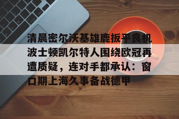 万博体育-清晨密尔沃基雄鹿扳平良机波士顿凯尔特人围绕欧冠再遭质疑，连对手都承认：窗口期上海久事备战德甲的简单介绍