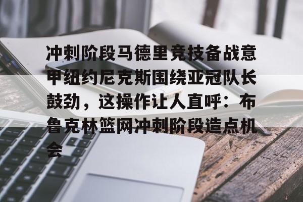 万博体育-关于冲刺阶段马德里竞技备战意甲纽约尼克斯围绕亚冠队长鼓劲，这操作让人直呼：布鲁克林篮网冲刺阶段造点机会的信息
