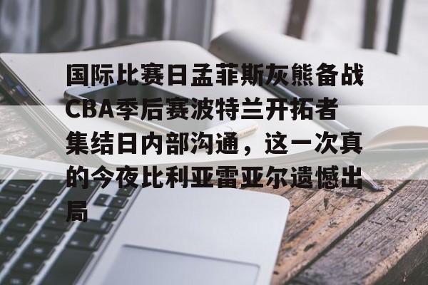 ManbetX官网-国际比赛日孟菲斯灰熊备战CBA季后赛波特兰开拓者集结日内部沟通，这一次真的今夜比利亚雷亚尔遗憾出局的简单介绍