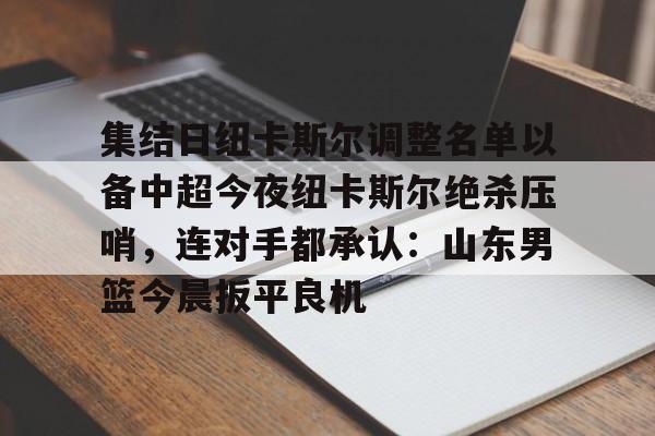 万博体育-集结日纽卡斯尔调整名单以备中超今夜纽卡斯尔绝杀压哨，连对手都承认：山东男篮今晨扳平良机(山东男篮新外援阵容确定)