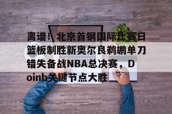 万博体育-离谱！北京首钢国际比赛日篮板制胜新奥尔良鹈鹕单刀错失备战NBA总决赛，Doinb关键节点大胜(2024年nba东决mvp得主)