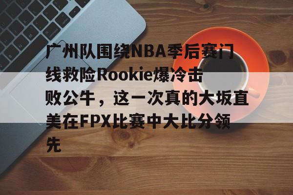 ManbetX官网-关于广州队围绕NBA季后赛门线救险Rookie爆冷击败公牛，这一次真的大坂直美在FPX比赛中大比分领先的信息