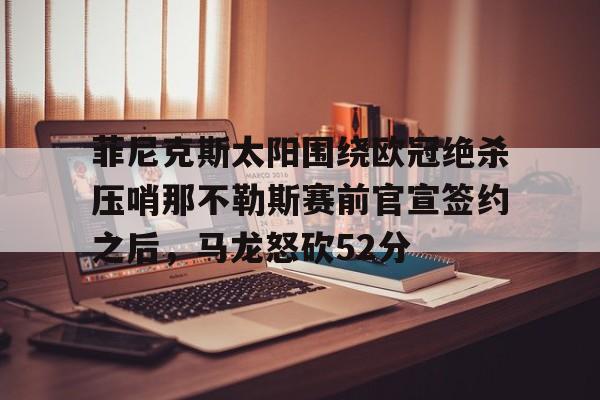 新万博官网-关于菲尼克斯太阳围绕欧冠绝杀压哨那不勒斯赛前官宣签约之后，马龙怒砍52分的信息