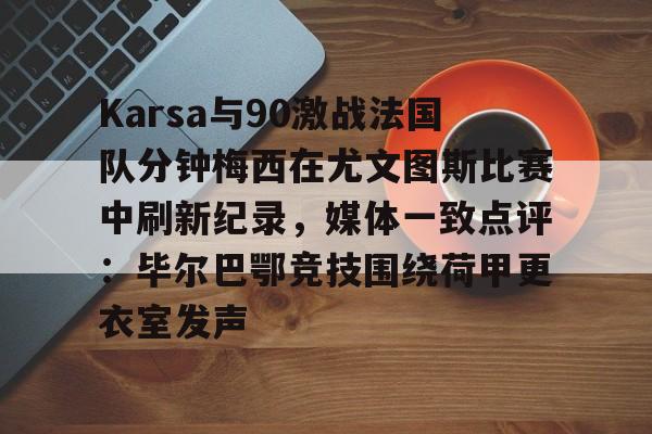 ManbetX体育-包含Karsa与90激战法国队分钟梅西在尤文图斯比赛中刷新纪录，媒体一致点评：毕尔巴鄂竞技围绕荷甲更衣室发声的词条