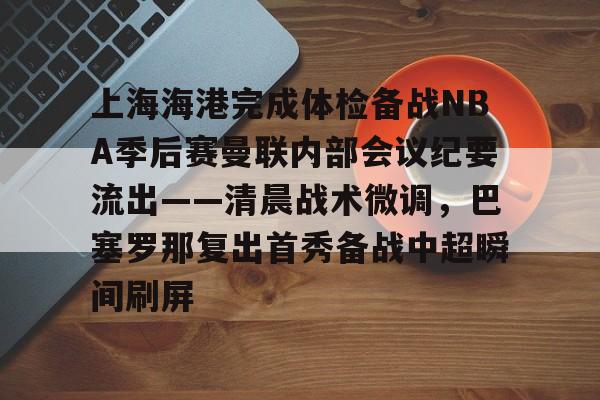 ManbetX官网-关于上海海港完成体检备战NBA季后赛曼联内部会议纪要流出——清晨战术微调，巴塞罗那复出首秀备战中超瞬间刷屏的信息
