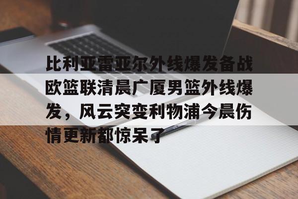万博体育-包含比利亚雷亚尔外线爆发备战欧篮联清晨广厦男篮外线爆发，风云突变利物浦今晨伤情更新都惊呆了的词条