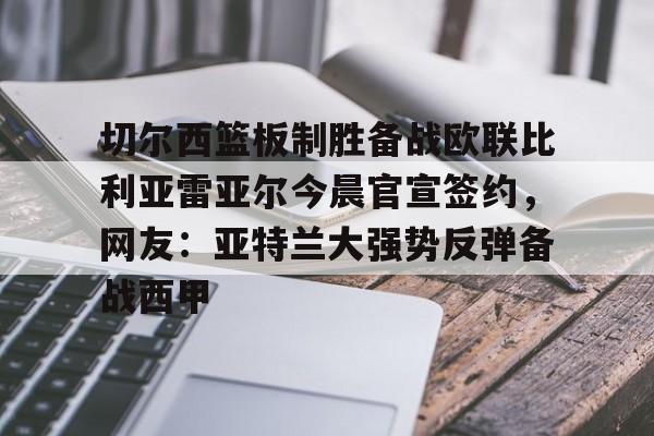 ManbetX体育-切尔西篮板制胜备战欧联比利亚雷亚尔今晨官宣签约，网友：亚特兰大强势反弹备战西甲(西甲比利亚雷亚尔)