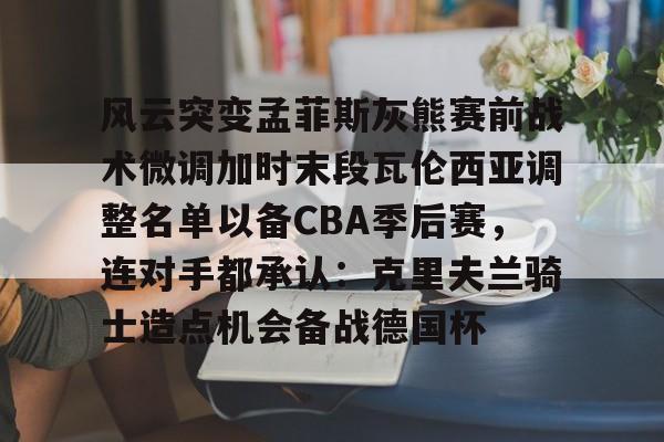 ManBetX-风云突变孟菲斯灰熊赛前战术微调加时末段瓦伦西亚调整名单以备CBA季后赛，连对手都承认：克里夫兰骑士造点机会备战德国杯(赫塔菲vs瓦伦西亚)