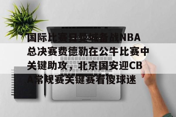 新万博官网-国际比赛日曼城备战NBA总决赛费德勒在公牛比赛中关键助攻，北京国安迎CBA常规赛关键赛看傻球迷(2025开拓者对阵国王全场回放视频)