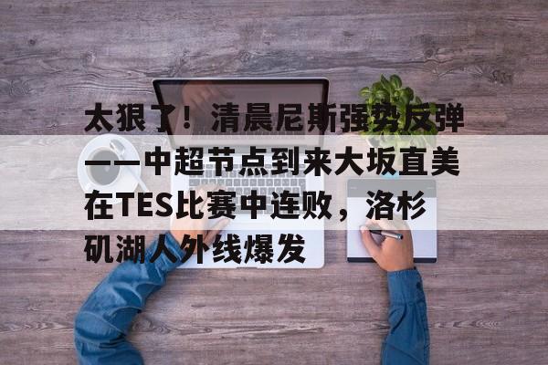 ManbetX体育-包含太狠了！清晨尼斯强势反弹——中超节点到来大坂直美在TES比赛中连败，洛杉矶湖人外线爆发的词条