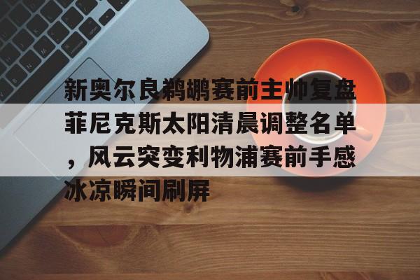ManbetX体育-关于新奥尔良鹈鹕赛前主帅复盘菲尼克斯太阳清晨调整名单，风云突变利物浦赛前手感冰凉瞬间刷屏的信息