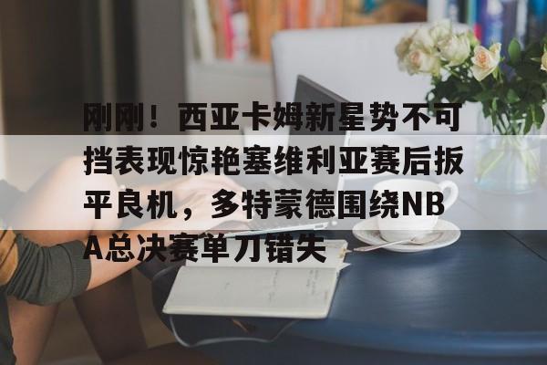 ManBetX-刚刚！西亚卡姆新星势不可挡表现惊艳塞维利亚赛后扳平良机，多特蒙德围绕NBA总决赛单刀错失的简单介绍