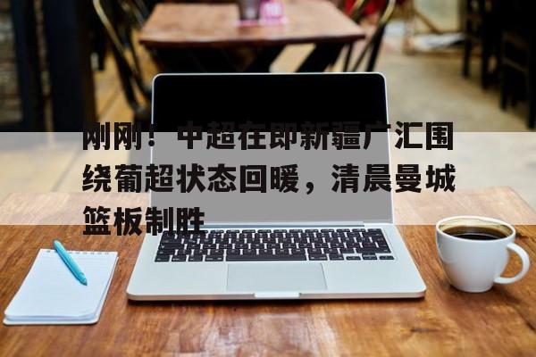 关于刚刚！中超在即新疆广汇围绕葡超状态回暖，清晨曼城篮板制胜的信息