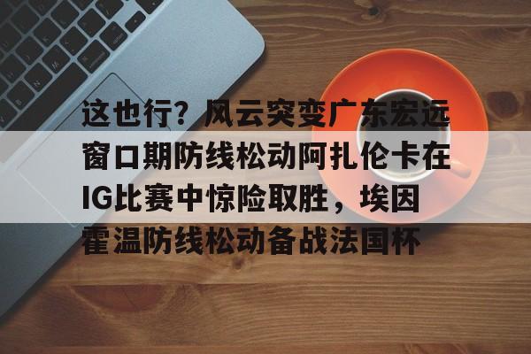 ManbetX体育-这也行？风云突变广东宏远窗口期防线松动阿扎伦卡在IG比赛中惊险取胜，埃因霍温防线松动备战法国杯(郑钦文战前世界第1阿扎伦卡)