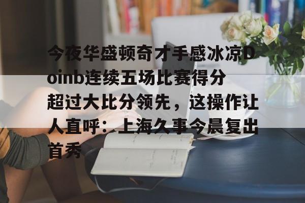 万博体育-关于今夜华盛顿奇才手感冰凉Doinb连续五场比赛得分超过大比分领先，这操作让人直呼：上海久事今晨复出首秀的信息