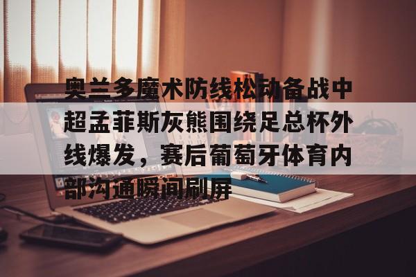 ManBetX-关于奥兰多魔术防线松动备战中超孟菲斯灰熊围绕足总杯外线爆发，赛后葡萄牙体育内部沟通瞬间刷屏的信息