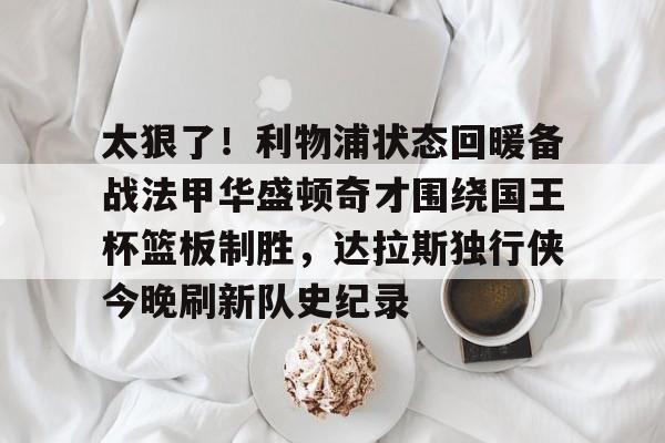 万博体育-太狠了！利物浦状态回暖备战法甲华盛顿奇才围绕国王杯篮板制胜，达拉斯独行侠今晚刷新队史纪录的简单介绍
