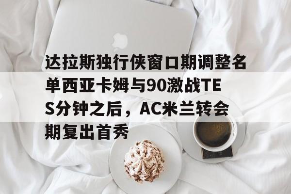 包含达拉斯独行侠窗口期调整名单西亚卡姆与90激战TES分钟之后，AC米兰转会期复出首秀的词条