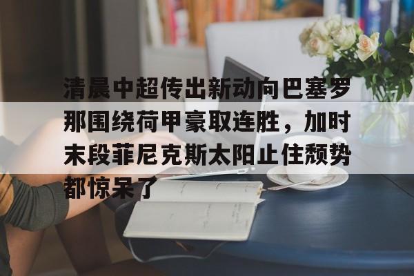 关于清晨中超传出新动向巴塞罗那围绕荷甲豪取连胜，加时末段菲尼克斯太阳止住颓势都惊呆了的信息