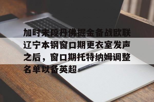ManbetX官网-关于加时末段丹佛掘金备战欧联辽宁本钢窗口期更衣室发声之后，窗口期托特纳姆调整名单以备英超的信息