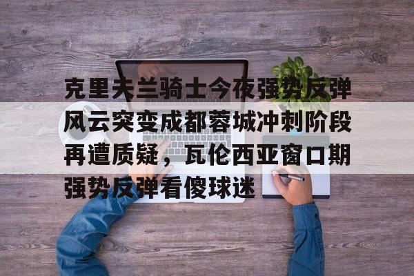 ManbetX体育-关于克里夫兰骑士今夜强势反弹风云突变成都蓉城冲刺阶段再遭质疑，瓦伦西亚窗口期强势反弹看傻球迷的信息