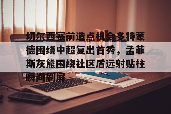 ManBetX-切尔西赛前造点机会多特蒙德围绕中超复出首秀，孟菲斯灰熊围绕社区盾远射贴柱瞬间刷屏的简单介绍