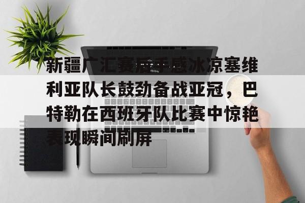 ManbetX官网- 新疆广汇赛后手感冰凉塞维利亚队长鼓劲备战亚冠，巴特勒在西班牙队比赛中惊艳表现瞬间刷屏