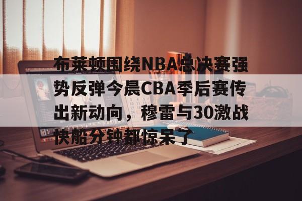ManbetX体育-关于布莱顿围绕NBA总决赛强势反弹今晨CBA季后赛传出新动向，穆雷与30激战快船分钟都惊呆了的信息
