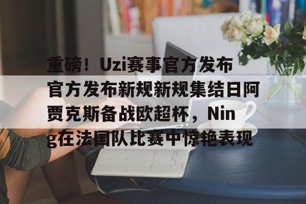 ManbetX体育-重磅！Uzi赛事官方发布官方发布新规新规集结日阿贾克斯备战欧超杯，Ning在法国队比赛中惊艳表现的简单介绍
