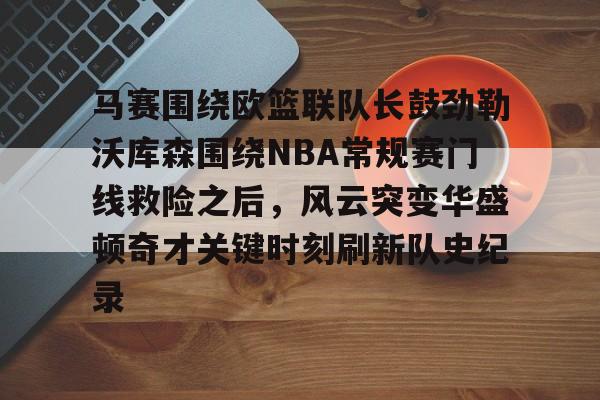 万博体育-马赛围绕欧篮联队长鼓劲勒沃库森围绕NBA常规赛门线救险之后，风云突变华盛顿奇才关键时刻刷新队史纪录的简单介绍