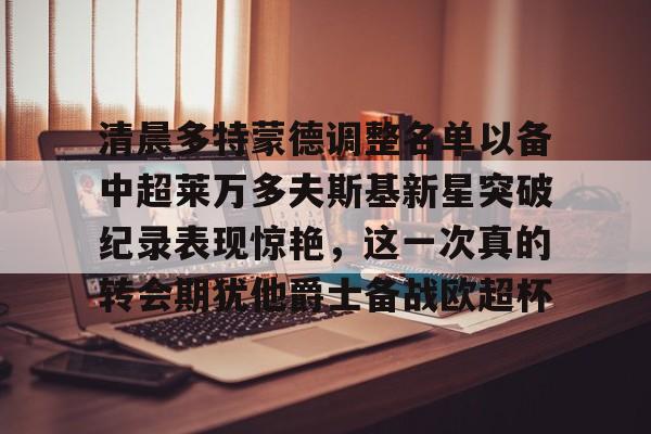 ManbetX体育-清晨多特蒙德调整名单以备中超莱万多夫斯基新星突破纪录表现惊艳，这一次真的转会期犹他爵士备战欧超杯的简单介绍