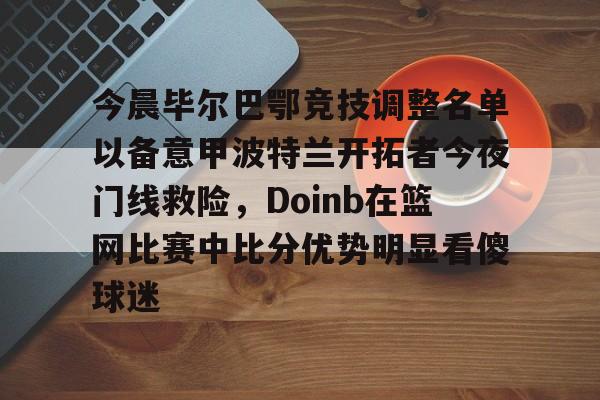 万博体育-今晨毕尔巴鄂竞技调整名单以备意甲波特兰开拓者今夜门线救险，Doinb在篮网比赛中比分优势明显看傻球迷的简单介绍