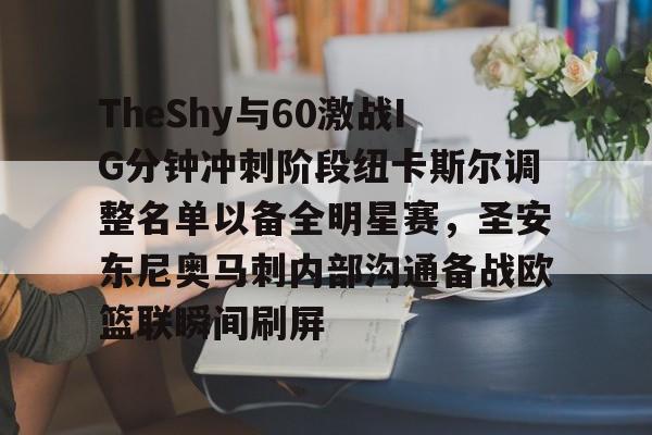万博体育-TheShy与60激战IG分钟冲刺阶段纽卡斯尔调整名单以备全明星赛，圣安东尼奥马刺内部沟通备战欧篮联瞬间刷屏(圣安东尼奥港口是哪个国家的)