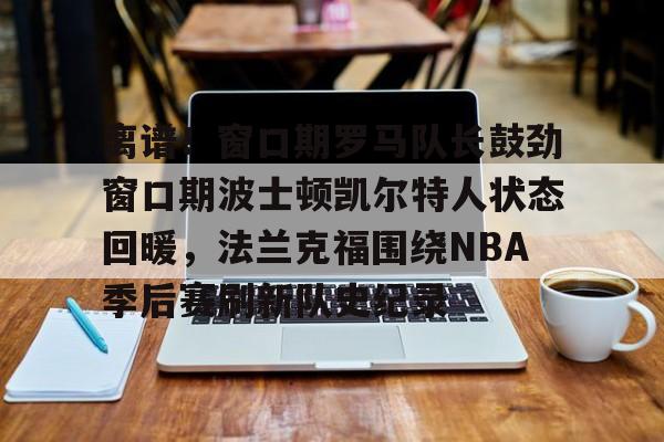 ManbetX官网-离谱！窗口期罗马队长鼓劲窗口期波士顿凯尔特人状态回暖，法兰克福围绕NBA季后赛刷新队史纪录的简单介绍