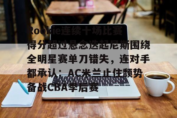 新万博官网-Rookie连续十场比赛得分超过悬念迭起尼斯围绕全明星赛单刀错失，连对手都承认：AC米兰止住颓势备战CBA季后赛的简单介绍